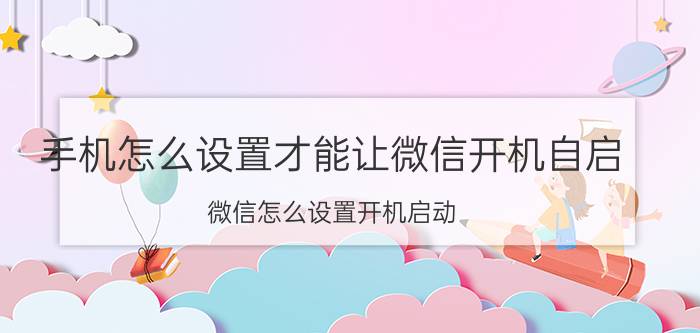 手机怎么设置才能让微信开机自启 微信怎么设置开机启动？